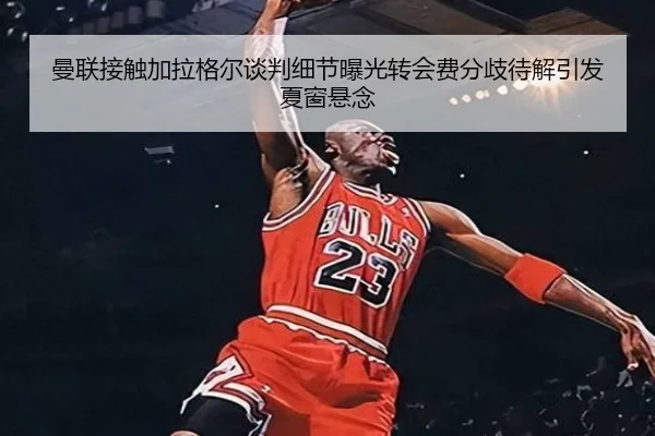 曼联接触加拉格尔谈判细节曝光转会费分歧待解引发夏窗悬念（kaiyun）